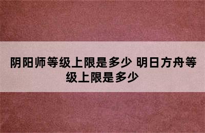 阴阳师等级上限是多少 明日方舟等级上限是多少